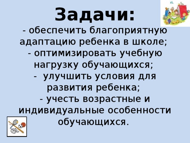 Задачи:  - обеспечить благоприятную адаптацию ребенка в школе;  - оптимизировать учебную нагрузку обучающихся;  - улучшить условия для развития ребенка;  - учесть возрастные и индивидуальные особенности обучающихся.