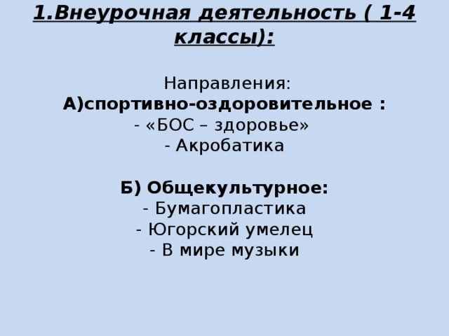 1.Внеурочная деятельность ( 1-4 классы):    Направления:  А)спортивно-оздоровительное :  - «БОС – здоровье»  - Акробатика     Б) Общекультурное:  - Бумагопластика  - Югорский умелец  - В мире музыки