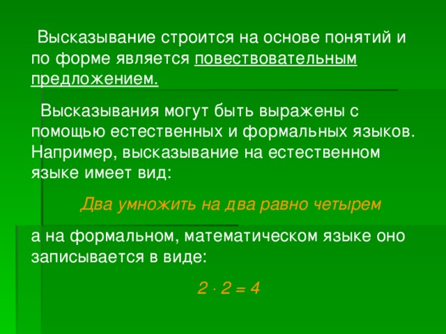 Высказывание строится на основе понятий и по форме является повествовательным предложением.  Высказывания могут быть выражены с помощью естественных и формальных языков. Например, высказывание на естественном языке имеет вид:  Два умножить на два равно четырем а на формальном, математическом языке оно записывается в виде: 2  2 = 4