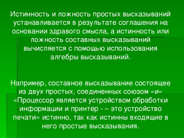 Истинность и ложность простых высказываний устанавливается в результате соглашения на основании здравого смысла, а истинность или ложность составных высказываний вычисляется с помощью использования алгебры высказываний. Например, составное высказывание состоящее из двух простых, соединенных союзом «и» «Процессор является устройством обработки информации и принтер - – это устройство печати» истинно, так как истинны входящие в него простые высказывания.