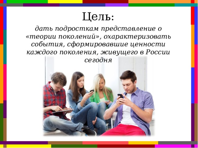 Цель: дать подросткам представление о «теории поколений», охарактеризовать события, сформировавшие ценности каждого поколения, живущего в России сегодня