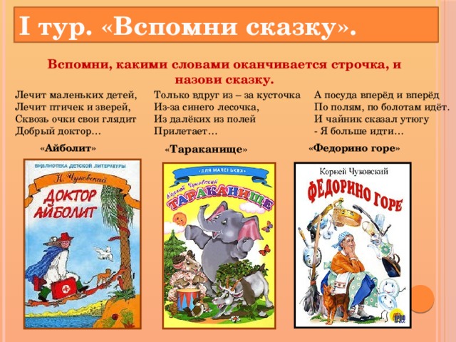 I тур. «Вспомни сказку». Вспомни, какими словами оканчивается строчка, и назови сказку.   Лечит маленьких детей,  Лечит птичек и зверей,  Сквозь очки свои глядит  Добрый доктор… А посуда вперёд и вперёд  По полям, по болотам идёт.  И чайник сказал утюгу  - Я больше идти… Только вдруг из – за кусточка  Из-за синего лесочка,  Из далёких из полей  Прилетает… « Тараканище » «Айболит» «Федорино горе»