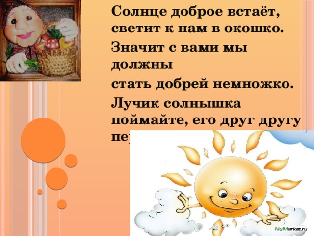 Солнце доброе встаёт, светит к нам в окошко. Значит с вами мы должны стать добрей немножко. Лучик солнышка поймайте, его друг другу передайте.