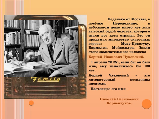 Недалеко от Москвы, в посёлке Переделкино, в небольшом доме много лет жил высокий седой человек, которого знали все дети страны. Это он придумал множество сказочных героев: Муху-Цокотуху, Бармалея, Мойдодыра. Звали этого замечательного человека Корней Иванович Чуковский.  1 апреля 2012г., если бы он был жив, ему исполнилось бы 130 лет. Корней Чуковский – это литературный псевдоним писателя.  Настоящее его имя –  Николай Васильевич Корнейчуков.