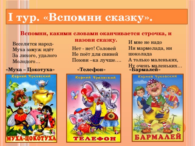 I тур. «Вспомни сказку». Вспомни, какими словами оканчивается строчка, и назови сказку.   И мне не надо  Ни мармелада, ни шоколада  А только маленьких,  Ну очень маленьких… Веселится народ-  Муха замуж идёт  За лихого, удалого  Молодого… Нет - нет! Соловей Не поёт для свиней Позови –ка лучше…. «Муха – Цокотуха» «Телефон» «Бармалей»