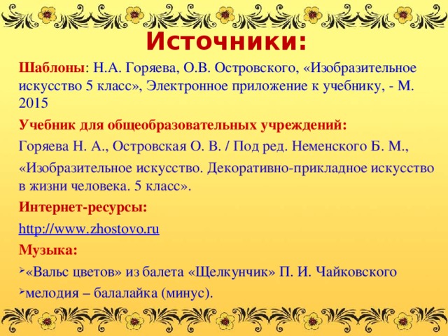 Источники: Шаблоны : Н.А. Горяева, О.В. Островского, «Изобразительное искусство 5 класс», Электронное приложение к учебнику, - М. 2015 Учебник для общеобразовательных учреждений: Горяева Н. А., Островская О. В. / Под ред. Неменского Б. М., «Изобразительное искусство. Декоративно-прикладное искусство в жизни человека. 5 класс». Интернет-ресурсы: http://www. zhostovo.ru Музыка: