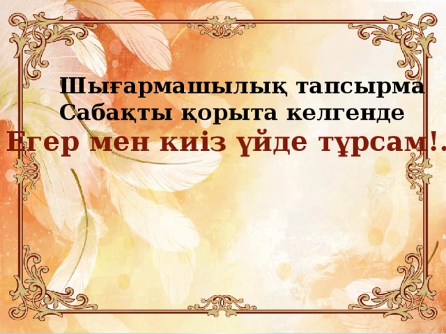 Шығармашылық тапсырма Сабақты қорыта келгенде Егер мен киіз үйде тұрсам!...