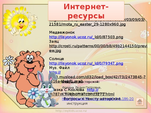 Интернет-ресурсы Фон http:// img.mota.ru/upload/wallpapers/2010/09/03/09/03/21581/mota_ru_easter_29-1280x960.jpg  Медвежонок http://lisyonok.ucoz.ru/_ ld/0/87503.png  Заяц http://crosti.ru/patterns/00/00/b8/49b2144150/preview.jpg  Солнце http://lisyonok.ucoz.ru/_ ld/0/79347.png Муз. Файл http:// cs50.musload.com/dl32/load_box/42/73/2473845-7f816a40ebf1.mp3  Сказка С.Козлова http:// m787m.livejournal.com/3271.html   Вопросы к тексту авторские. Ведущая мастерской:   Фокина Лидия Петровна, учитель начальных классов. http://linda6035.ucoz.ru/load/0-0-0-186-20   инструкция