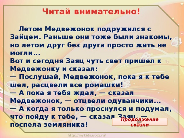 Читай внимательно!  Летом Медвежонок подружился с Зайцем. Раньше они тоже были знакомы, но летом друг без друга просто жить не могли...  Вот и сегодня Заяц чуть свет пришел к Медвежонку и сказал:  — Послушай, Медвежонок, пока я к тебе шел, расцвели все ромашки!  — А пока я тебя ждал, — сказал Медвежонок, — отцвели одуванчики...  — А когда я только проснулся и подумал, что пойду к тебе, — сказал Заяц, — поспела земляника!   Продолжение сказки