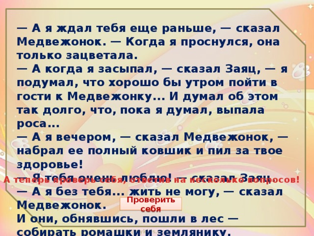 — А я ждал тебя еще раньше, — сказал Медвежонок. — Когда я проснулся, она только зацветала.  — А когда я засыпал, — сказал Заяц, — я подумал, что хорошо бы утром пойти в гости к Медвежонку... И думал об этом так долго, что, пока я думал, выпала роса...  — А я вечером, — сказал Медвежонок, — набрал ее полный ковшик и пил за твое здоровье!  — Я тебя очень люблю! — сказал Заяц.  — А я без тебя... жить не могу, — сказал Медвежонок.  И они, обнявшись, пошли в лес — собирать ромашки и землянику.  А теперь проверь себя, ответив на несколько вопросов! Проверить себя