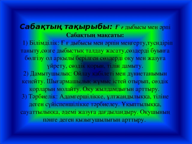 Сабақтың тақырыбы: Ғ  ғ дыбысы мен әрпі  Сабақтың мақсаты:  1) Білімділік: Ғ ғ дыбысы мен әрпін меңгерту,тусндіріп таныту,сөзге дыбыстық талдау жасату,сөздерді буынға бөлгізу ол арқылы берілген сөздерді оқу мен жазуға үйрету, сөздік қорын, тілін дамыту.  2) Дамытушылық: Ойлау қабілеті мен дүниетанымын кеңейту. Шығармашылық жұмыс істей отырып, сөздік қорларын молайту. Оқу жылдамдығын арттыру.  3) Тәрбиелік: Адамгершілікке, ұлтжандылыққа, тіліне деген сүйіспеншілікке тәрбиелеу. Ұқыптылыққа, сауаттылыққа, әдемі жазуға дағдыландыру. Оқушының пәнге деген қызығушылығын арттыру.