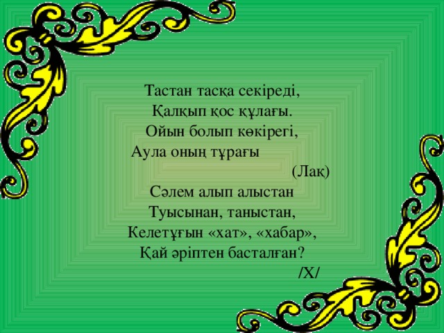 Тастан тасқа секіреді, Қалқып қос құлағы. Ойын болып көкірегі, Аула оның тұрағы      (Лақ) Сәлем алып алыстан Туысынан, таныстан, Келетұғын «хат», «хабар», Қай әріптен басталған?  /Х/