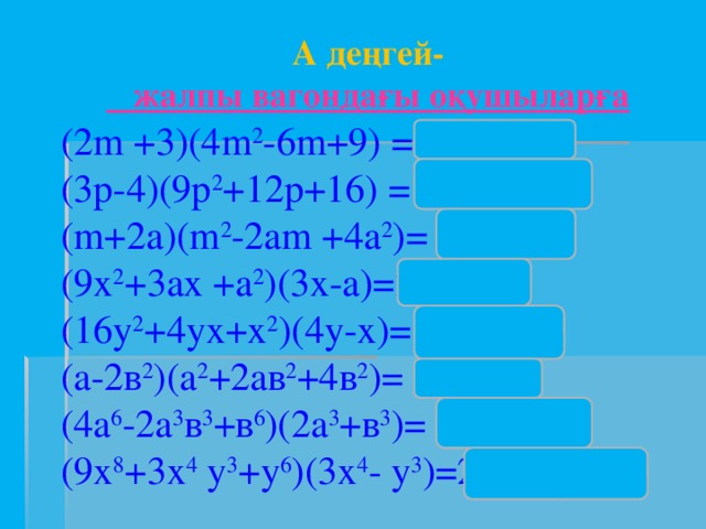 А деңгей-  жалпы вагондағы оқушыларға (2m +3)(4m 2 -6m+9) =8m 3 +27; (3p-4)(9p 2 +12p+16) = 27p 3 -64 ; (m+2a)(m 2 -2am +4a 2 )= m 3 +8a 3 ; (9х 2 +3ах +а 2 )(3х-а)=27х 3 -а 3 ; (16у 2 +4ух+х 2 )(4у-х)= 64у 3 -у 3 , (а-2в 2 )(а 2 +2ав 2 +4в 2 )= а 3 -8в 4 . (4а 6 -2а 3 в 3 +в 6 )(2а 3 +в 3 )= 8а 9 +в 9 (9х 8 +3х 4 у 3 +у 6 )(3х 4 - у 3 )=27х 12 – у 9