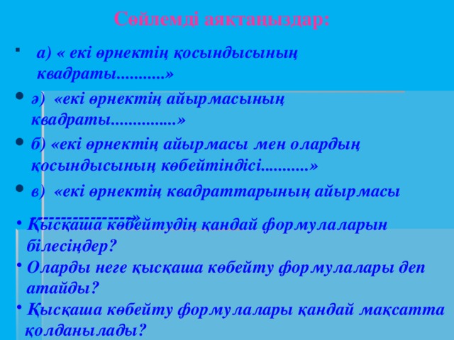 Сөйлемді аяқтаңыздар:   а) « екі өрнектің қосындысының квадраты...........» ә) «екі өрнектің айырмасының квадраты...............»  б) «екі өрнектің айырмасы мен олардың қосындысының көбейтіндісі...........» в) «екі өрнектің квадраттарының айырмасы -----------------»       Қысқаша көбейтудің қандай формулаларын білесіңдер? Оларды неге қысқаша көбейту формулалары деп атайды? Қысқаша көбейту формулалары қандай мақсатта  қолданылады?