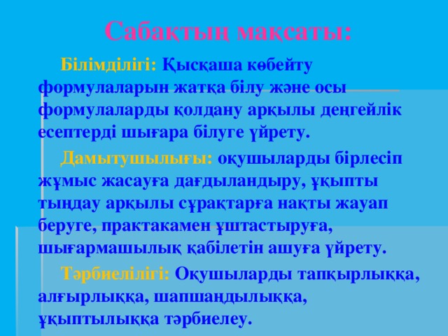 Сабақтың мақсаты:  Білімділігі: Қысқаша көбейту формулаларын жатқа білу және осы формулаларды қолдану арқылы деңгейлік есептерді шығара білуге үйрету.  Дамытушылығы:  оқушыларды бірлесіп жұмыс жасауға дағдыландыру, ұқыпты тыңдау арқылы сұрақтарға нақты жауап беруге, практакамен ұштастыруға, шығармашылық қабілетін ашуға үйрету.  Тәрбиелілігі:  Оқушыларды тапқырлыққа, алғырлыққа, шапшаңдылыққа, ұқыптылыққа тәрбиелеу.