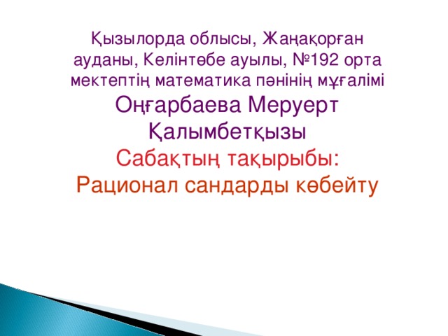 Қызылорда облысы, Жаңақорған ауданы, Келінтөбе ауылы, № 192 орта мектептің математика пәнінің мұғалімі Оңғарбаева Меруерт Қалымбетқызы Сабақтың тақырыбы: Рационал сандарды көбейту