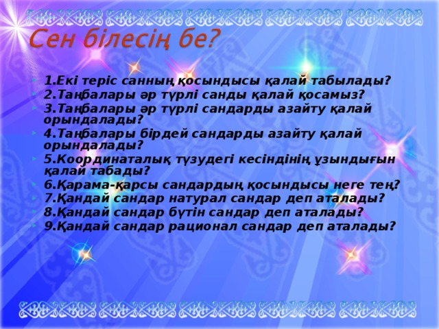 1.Екі теріс санның қосындысы қалай табылады? 2.Таңбалары әр түрлі санды қалай қосамыз? 3.Таңбалары әр түрлі сандарды азайту қалай орындалады? 4.Таңбалары бірдей сандарды азайту қалай орындалады? 5.Координаталық түзудегі кесіндінің ұзындығын қалай табады? 6.Қарама-қарсы сандардың қосындысы неге тең? 7.Қандай сандар натурал сандар деп аталады? 8.Қандай сандар бүтін сандар деп аталады? 9.Қандай сандар рационал сандар деп аталады?