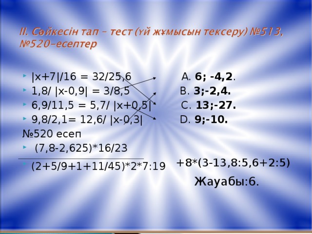 | х+7 | /16 = 32/25,6  A. 6; - 4,2 .  1,8 / | х-0,9 |  = 3/8,5  B. 3;-2,4. 6,9/11,5 = 5,7/ | х+0,5 | C. 13;-27.  9,8/2,1 = 12,6/ | х-0,3 |  D. 9;-10.  № 520 есеп  (7,8-2,625)*16/23 (2+5/9+1+11/45)*2*7:19 +8*(3-13,8:5,6+2:5)