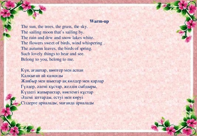 Warm-up The sun, the trees, the grass, the sky. The sailing moon that’s sailing by. The rain and dew and snow lakes white. The flowers sweet of birds, wind whispering . The autumn leaves, the birds of spring. Such lovely things to hear and see. Belong to you, belong to me. Күн, ағаштар, шөптер мен аспан Қалқыған ай қалқиды Жаңбыр мен шықтар ақ көлдер мен қарлар Гүлдер, әдемі құстар, желдің сыбдыры, Күздегі жапырақтар, көктемгі құстар Әдемі заттарды, естуі мен көруі Сіздерге арналады, мағанда арналады