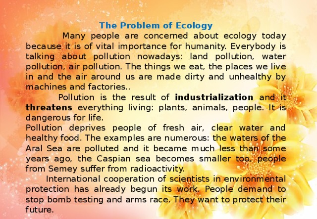 The Problem of Ecology  Many people are concerned about ecology today because it is of vital importance for humanity. Everybody is talking about pollution nowadays: land pollution, water pollution, air pollution. The things we eat, the places we live in and the air around us are made dirty and unhealthy by machines and factories..  Pollution is the result of industrialization and it threatens everything living: plants, animals, people. It is dangerous for life. Pollution deprives people of fresh air, clear water and healthy food. The examples are numerous: the waters of the Aral Sea are polluted and it became much less than some years ago, the Caspian sea becomes smaller too, people from Semey suffer from radioactivity.  International cooperation of scientists in environmental protection has already begun its work. People demand to stop bomb testing and arms race. They want to protect their future.