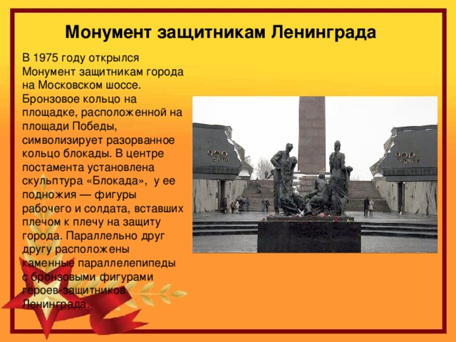 Монумент защитникам Ленинграда В 1975 году открылся Монумент защитникам города на Московском шоссе. Бронзовое кольцо на площадке, расположенной на площади Победы, символизирует разорванное кольцо блокады. В центре постамента установлена скульптура «Блокада»,  у ее подножия — фигуры рабочего и солдата, вставших плечом к плечу на защиту города. Параллельно друг другу расположены каменные параллелепипеды с бронзовыми фигурами героев-защитников Ленинграда.