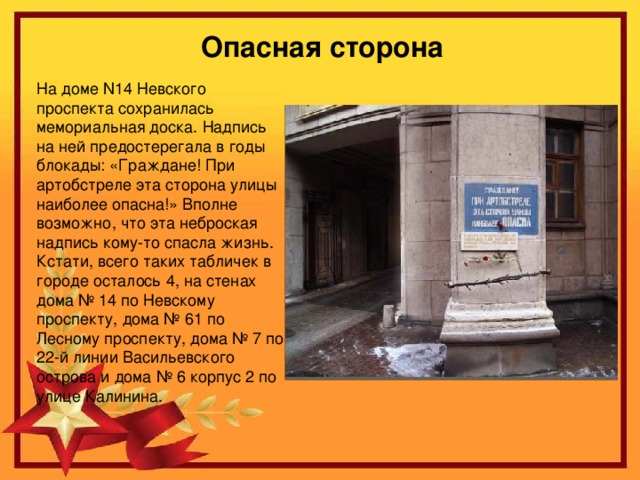 Опасная сторона   На доме N14 Невского проспекта сохранилась мемориальная доска. Надпись на ней предостерегала в годы блокады: «Граждане! При артобстреле эта сторона улицы наиболее опасна!» Вполне возможно, что эта неброская надпись кому-то спасла жизнь. Кстати, всего таких табличек в городе осталось 4, на стенах дома № 14 по Невскому проспекту, дома № 61 по Лесному проспекту, дома № 7 по 22-й линии Васильевского острова и дома № 6 корпус 2 по улице Калинина.