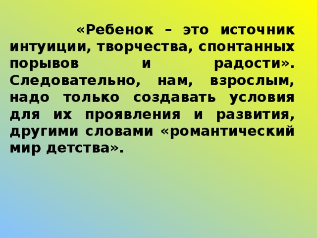 «Ребенок – это источник интуиции, творчества, спонтанных порывов и радости». Следовательно, нам, взрослым, надо только создавать условия для их проявления и развития, другими словами «романтический мир детства».