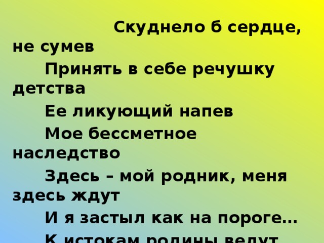 Скуднело б сердце, не сумев   Принять в себе речушку детства   Ее ликующий напев   Мое бессметное наследство   Здесь – мой родник, меня здесь ждут   И я застыл как на пороге…   К истокам родины ведут   Нас все далекие дороги.