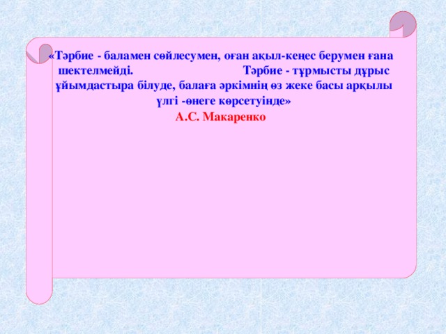 «Тәрбие - баламен сөйлесумен, оған ақыл-кеңес берумен ғана шектелмейді. Тәрбие - тұрмысты дұрыс ұйымдастыра білуде, балаға әркімнің өз жеке басы арқылы үлгі -өнеге көрсетуінде» А.С. Макаренко «Тәрбие - баламен сөйлесумен, оған ақыл-кеңес берумен ғана шектелмейді. Тәрбие - тұрмысты дұрыс ұйымдастыра білуде, балаға әркімнің өз жеке басы арқылы үлгі -өнеге көрсетуінде» А.С. Макаренко «Тәрбие - баламен сөйлесумен, оған ақыл-кеңес берумен ғана шектелмейді. Тәрбие - тұрмысты дұрыс ұйымдастыра білуде, балаға әркімнің өз жеке басы арқылы үлгі -өнеге көрсетуінде» А.С. Макаренко «Тәрбие - баламен сөйлесумен, оған ақыл-кеңес берумен ғана шектелмейді. Тәрбие - тұрмысты дұрыс ұйымдастыра білуде, балаға әркімнің өз жеке басы арқылы үлгі -өнеге көрсетуінде» А.С. Макаренко    