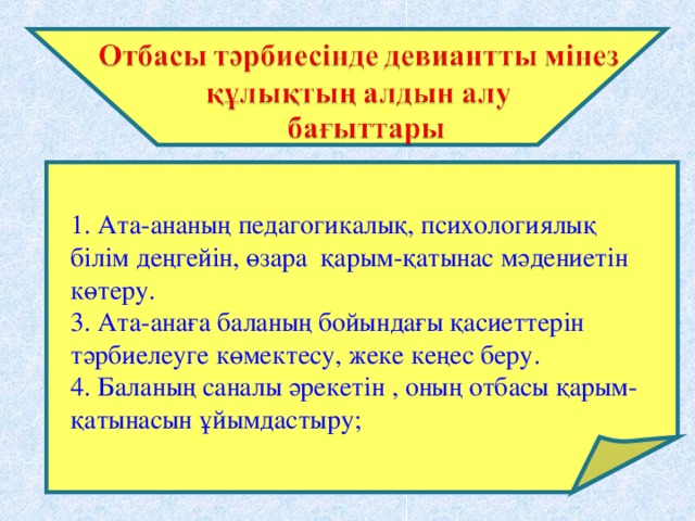 1. Ата-ананың педагогикалық, психологиялық білім деңгейін, өзара қарым-қатынас мәдениетін көтеру. 3. Ата-анаға баланың бойындағы қасиеттерін тәрбиелеуге көмектесу, жеке кеңес беру. 4. Баланың саналы әрекетін , оның отбасы қарым-қатынасын ұйымдастыру;