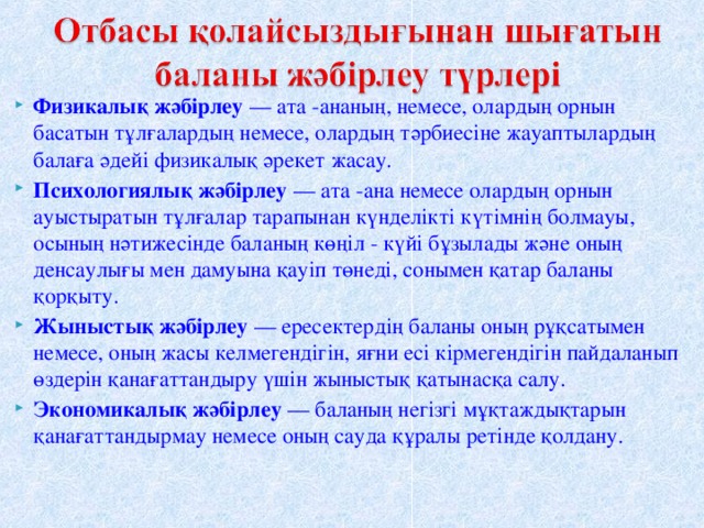 Физикалық жәбірлеу  — ата -ананың, немесе, олардың орнын басатын тұлғалардың немесе, олардың тәрбиесіне жауаптылардың балаға әдейі физикалық әрекет жасау. Психологиялық жәбірлеу  — ата -ана немесе олардың орнын ауыстыратын тұлғалар тарапынан күнделікті күтімнің болмауы, осының нәтижесінде баланың көңіл - күйі бұзылады және оның денсаулығы мен дамуына қауіп төнеді, сонымен қатар баланы қорқыту. Жыныстық жәбірлеу  — ересектердің баланы оның рұқсатымен немесе, оның жасы келмегендігін, яғни есі кірмегендігін пайдаланып өздерін қанағаттандыру үшін жыныстық қатынасқа салу. Экономикалық жәбірлеу  — баланың негізгі мұқтаждықтарын қанағаттандырмау немесе оның сауда құралы ретінде қолдану.