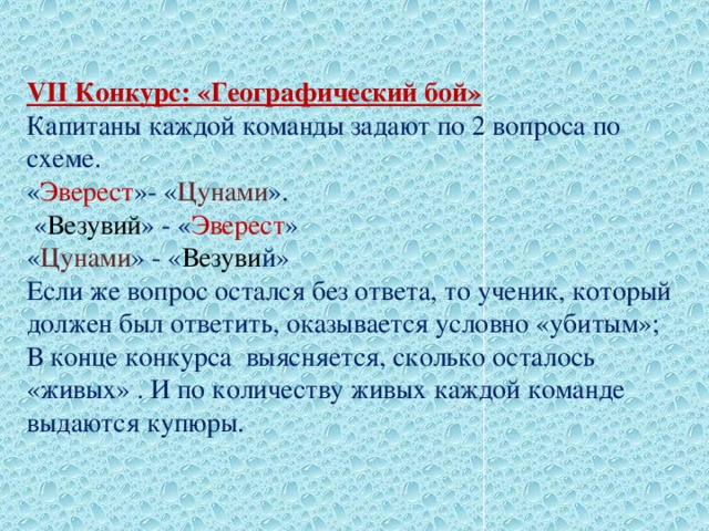 VII Конкурс: «Географический бой»  Капитаны каждой команды задают по 2 вопроса по схеме.  « Эверест »- « Цунами ».  « Везувий » - « Эверест » « Цунами » - « Везуви й» Если же вопрос остался без ответа, то ученик, который должен был ответить, оказывается условно «убитым»; В конце конкурса выясняется, сколько осталось «живых» . И по количеству живых каждой команде выдаются купюры.