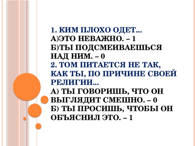 1. Ким плохо одет...  а)Это неважно. – 1  б)Ты подсмеиваешься над ним. – 0  2. Том питается не так, как ты, по причине своей религии...  а) Ты говоришь, что он выглядит смешно. – 0  б) Ты просишь, чтобы он объяснил это. – 1