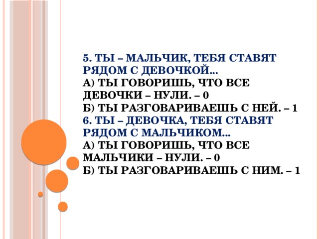 5. Ты – мальчик, тебя ставят рядом с девочкой...  а) Ты говоришь, что все девочки – нули. – 0  б) Ты разговариваешь с ней. – 1  6. Ты – девочка, тебя ставят рядом с мальчиком...  а) Ты говоришь, что все мальчики – нули. – 0  б) Ты разговариваешь с ним. – 1