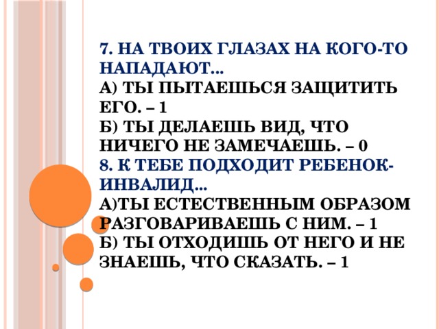 7. На твоих глазах на кого-то нападают...  а) Ты пытаешься защитить его. – 1  б) Ты делаешь вид, что ничего не замечаешь. – 0  8. К тебе подходит ребенок-инвалид...  а)Ты естественным образом разговариваешь с ним. – 1  б) Ты отходишь от него и не знаешь, что сказать. – 1