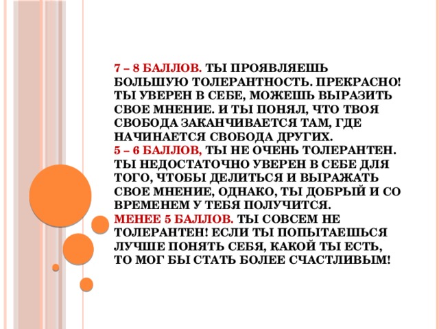 7 – 8 баллов. Ты проявляешь большую толерантность. Прекрасно! Ты уверен в себе, можешь выразить свое мнение. И ты понял, что твоя свобода заканчивается там, где начинается свобода других.  5 – 6 баллов, ты не очень толерантен. Ты недостаточно уверен в себе для того, чтобы делиться и выражать свое мнение, однако, ты добрый и со временем у тебя получится.  Менее 5 баллов. Ты совсем не толерантен! Если ты попытаешься лучше понять себя, какой ты есть, то мог бы стать более счастливым!