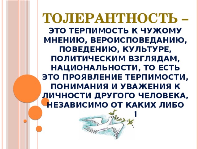 Толерантность – это терпимость к чужому мнению, вероисповеданию, поведению, культуре, политическим взглядам, национальности, то есть это проявление терпимости, понимания и уважения к личности другого человека, независимо от каких либо отличий