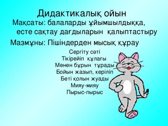 Дидактикалық ойын  Мақсаты: балаларды ұйымшылдыққа, есте сақтау дағдыларын қалыптастыру Мазмұны: Пішіндерден мысық құрау Сергіту сәті Тікірейіп құлағы Менен бұрын тұрады Бойын жазып, керіліп Беті қолын жуады Мияу-мияу Пырыс-пырыс