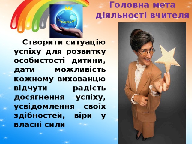 Головна мета діяльності вчителя  Створити ситуацію успіху для розвитку особистості дитини, дати можливість кожному вихованцю відчути радість досягнення успіху, усвідомлення своїх здібностей, віри у власні сили