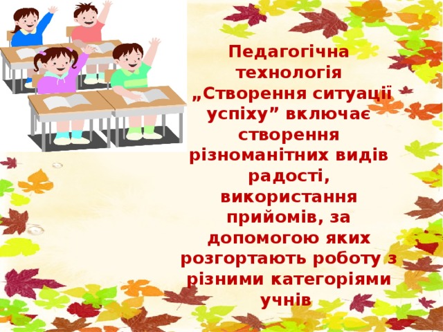 Педагогічна технологія „ Створення ситуації успіху” включає створення різноманітних видів радості, використання прийомів, за допомогою яких розгортають роботу з різними категоріями учнів