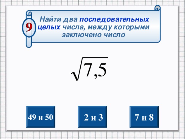 Найти два последовательных целых  числа, между которыми заключено число 49 и 50  2 и 3 7 и 8