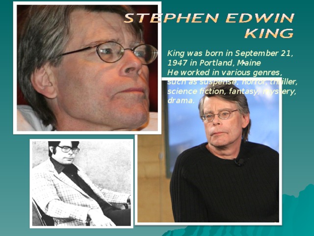 . . King was born in September 21, 1947 in Portland, Maine He worked in various genres, such as suspense, horror, thriller, science fiction, fantasy, mystery, drama.