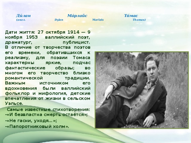    Ди́лан Ма́рлайс То́мас  (англ. Dylan Marlais Thomas)   Дати життя: 27 октября 1914 — 9 ноября 1953 валлийский поэт, драматург, публицист.  В отличие от творчества поэтов его времени, обратившихся к реализму, для поэзии Томаса характерны яркие, подчас фантастические образы; во многом его творчество близко романтической традиции. Важным источником его вдохновения были валлийский фольклор и мифология, детские впечатления от жизни в сельском Уэльсе.  Самые известные стихотворения:  -«И безвластна смерть остаётся»; -«Не гасни, уходя…»; -«Папоротниковый холм».