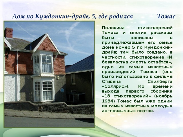 Дом по Кумдонкин-драйв, 5, где родился Томас      Половина стихотворений Томаса и многие рассказы были написаны в принадлежавшем его семье доме номер 5 по Кумдонкин-драйв; там было создано, в частности, стихотворение «И безвластна смерть остаётся», одно из самых известных произведений Томаса (оно было использовано в фильме Стивена Спилберга «Солярис»). Ко времени выхода первого сборника «18 стихотворений» (ноябрь 1934) Томас был уже одним из самых известных молодых англоязычных поэтов.