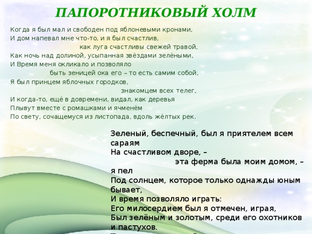 ПАПОРОТНИКОВЫЙ ХОЛМ     Когда я был мал и свободен под яблоневыми кронами, И дом напевал мне что-то, и я был счастлив,  как луга счастливы свежей травой, Как ночь над долиной, усыпанная звёздами зелёными, И Время меня окликало и позволяло  быть зеницей ока его – то есть самим собой, Я был принцем яблочных городков,  знакомцем всех телег, И когда-то, ещё в довремени, видал, как деревья Плывут вместе с ромашками и ячменём По свету, сочащемуся из листопада, вдоль жёлтых рек.   Зеленый, беспечный, был я приятелем всем сараям На счастливом дворе, –  эта ферма была моим домом, – я пел Под солнцем, которое только однажды юным бывает, И время позволяло играть: Его милосердием был я отмечен, играя, Был зелёным и золотым, среди его охотников и пастухов. Телята пели под мой рожок,  лисы звонко и холодно лаяли, И субботний день побрякивал, медленно переливаясь, Камушками священных ручейков.