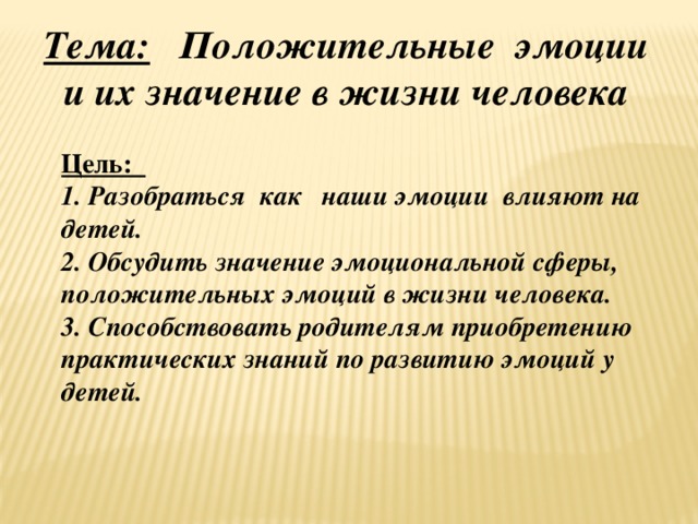 Тема: Положительные эмоции и их значение в жизни человека Цель: 1. Разобраться как наши эмоции влияют на детей. 2. Обсудить значение эмоциональной сферы, положительных эмоций в жизни человека. 3. Способствовать родителям приобретению практических знаний по развитию эмоций у детей.