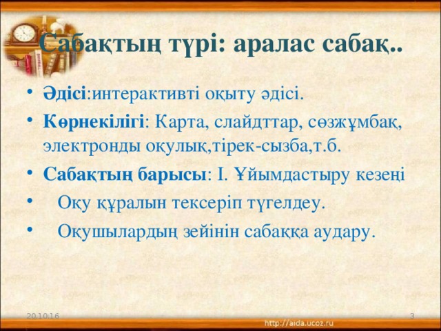 Сабақтың түрі: аралас сабақ.. Әдісі :интерактивті оқыту әдісі. Көрнекілігі : Карта, слайдттар, сөзжұмбақ, электронды оқулық,тірек-сызба,т.б. Сабақтың барысы : І. Ұйымдастыру кезеңі  Оқу құралын тексеріп түгелдеу.  Оқушылардың зейінін сабаққа аудару. 20.10.16