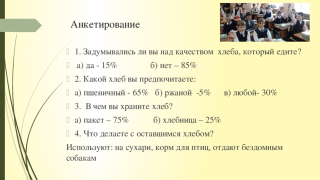 Анкетирование 1. Задумывались ли вы над качеством хлеба, который едите?  а) да - 15% б) нет – 85% 2. Какой хлеб вы предпочитаете: а) пшеничный - 65% б) ржаной -5% в) любой- 30% 3. В чем вы храните хлеб? а) пакет – 75% б) хлебница – 25% 4. Что делаете с оставшимся хлебом? Используют: на сухари, корм для птиц, отдают бездомным собакам