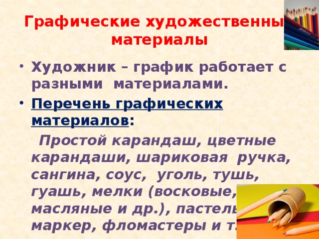 Графические художественные материалы Художник – график работает с разными материалами. Перечень графических материалов :  Простой карандаш, цветные карандаши, шариковая ручка, сангина, соус, уголь, тушь, гуашь, мелки (восковые, масляные и др.), пастель, маркер, фломастеры и т.д.