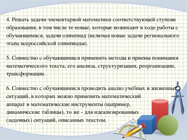 4. Решать задачи элементарной математики соответствующей ступени образования, в том числе те новые, которые возникают в ходе работы с обучающимися, задачи олимпиад (включая новые задачи регионального этапа всероссийской олимпиады). 5. Совместно с обучающимися применять методы и приемы понимания математического текста, его анализа, структуризации, реорганизации, трансформации. 6. Совместно с обучающимися проводить анализ учебных и жизненных ситуаций, в которых можно применить математический аппарат и математические инструменты (например, динамические таблицы), то же - для идеализированных (задачных) ситуаций, описанных текстом.